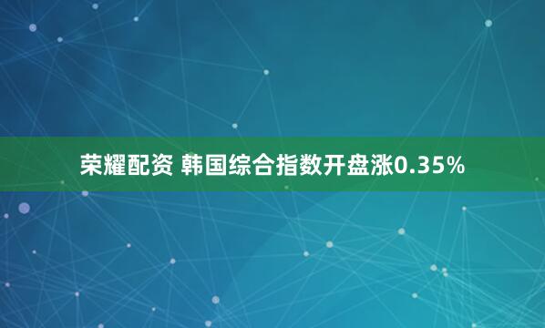 荣耀配资 韩国综合指数开盘涨0.35%