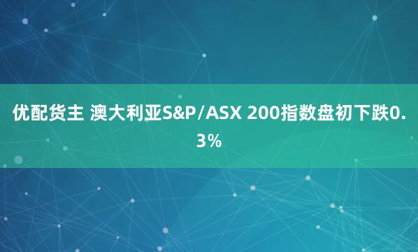 优配货主 澳大利亚S&P/ASX 200指数盘初下跌0.3%