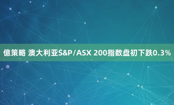 億策略 澳大利亚S&P/ASX 200指数盘初下跌0.3%