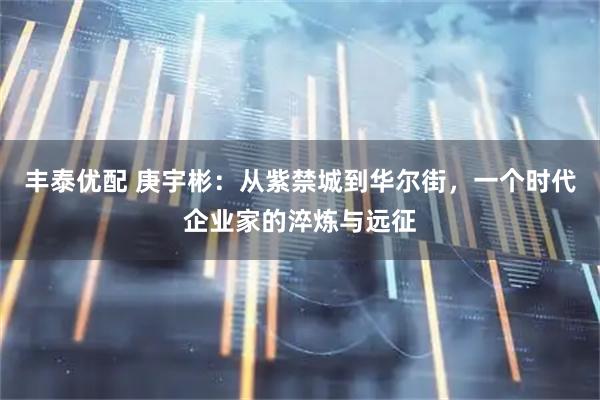 丰泰优配 庚宇彬：从紫禁城到华尔街，一个时代企业家的淬炼与远征