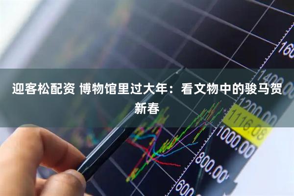 迎客松配资 博物馆里过大年：看文物中的骏马贺新春
