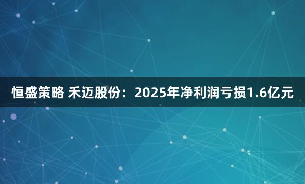 恒盛策略 禾迈股份：2025年净利润亏损1.6亿元