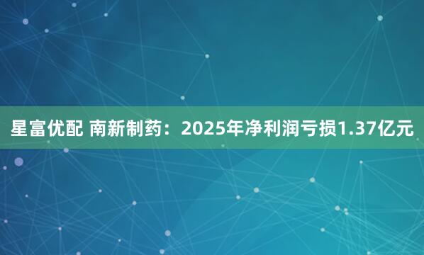 星富优配 南新制药：2025年净利润亏损1.37亿元