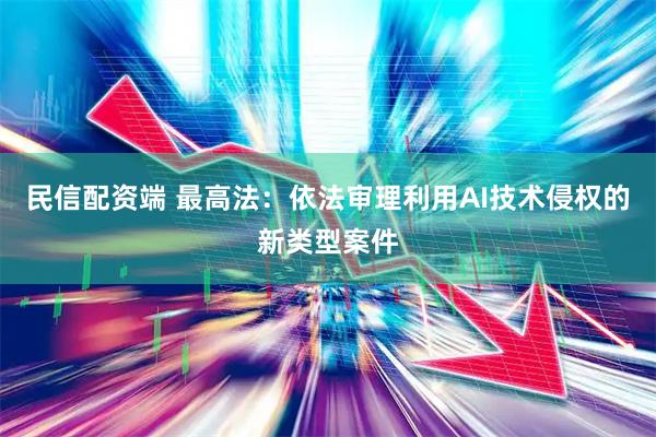民信配资端 最高法：依法审理利用AI技术侵权的新类型案件