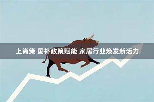 上尚策 国补政策赋能 家居行业焕发新活力