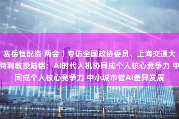 赛岳恒配资 两会丨专访全国政协委员、上海交通大学安泰经济管理学院特聘教授陆铭：AI时代人机协同成个人核心竞争力 中小城市借AI差异发展