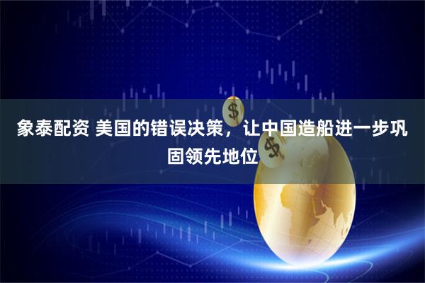 象泰配资 美国的错误决策，让中国造船进一步巩固领先地位
