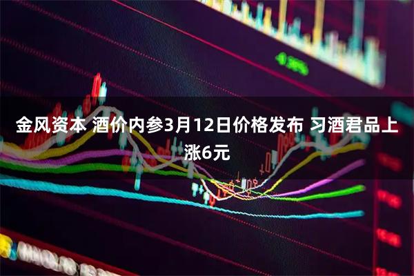 金风资本 酒价内参3月12日价格发布 习酒君品上涨6元