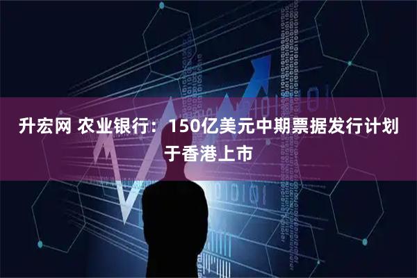 升宏网 农业银行：150亿美元中期票据发行计划于香港上市