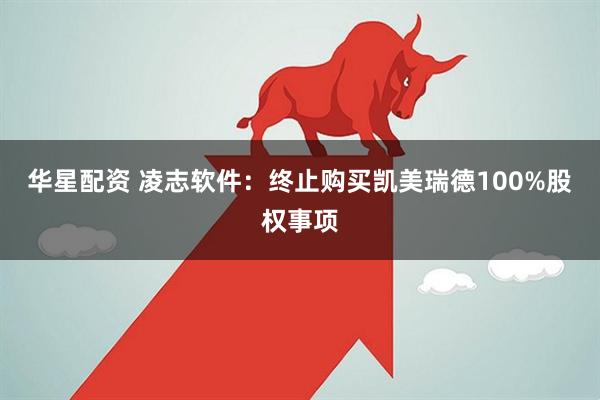 华星配资 凌志软件：终止购买凯美瑞德100%股权事项