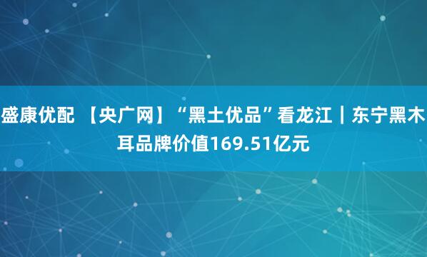 盛康优配 【央广网】“黑土优品”看龙江|东宁黑木耳品牌价值169.51亿元