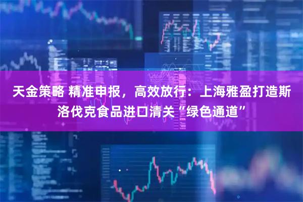 天金策略 精准申报，高效放行：上海雅盈打造斯洛伐克食品进口清关“绿色通道”