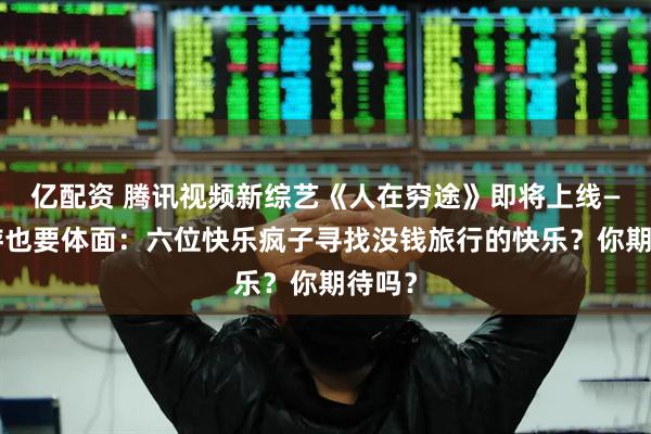 亿配资 腾讯视频新综艺《人在穷途》即将上线——穷游也要体面：六位快乐疯子寻找没钱旅行的快乐？你期待吗？