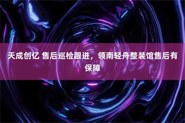 天成创亿 售后巡检跟进，领南轻舟整装馆售后有保障