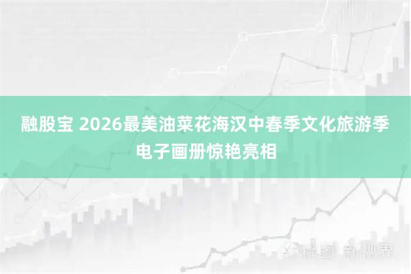 融股宝 2026最美油菜花海汉中春季文化旅游季电子画册惊艳亮相