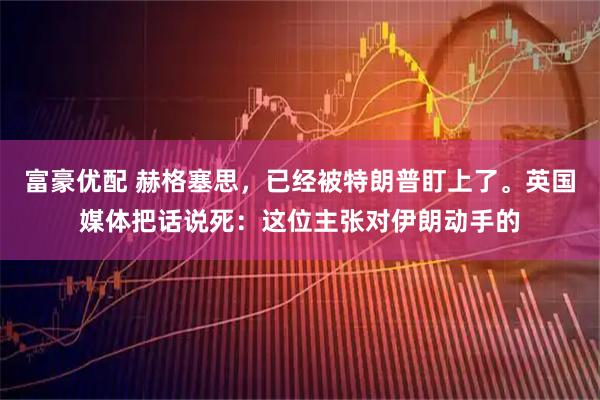 富豪优配 赫格塞思，已经被特朗普盯上了。英国媒体把话说死：这位主张对伊朗动手的