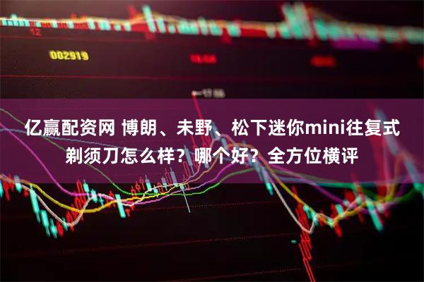 亿赢配资网 博朗、未野、松下迷你mini往复式剃须刀怎么样？哪个好？全方位横评