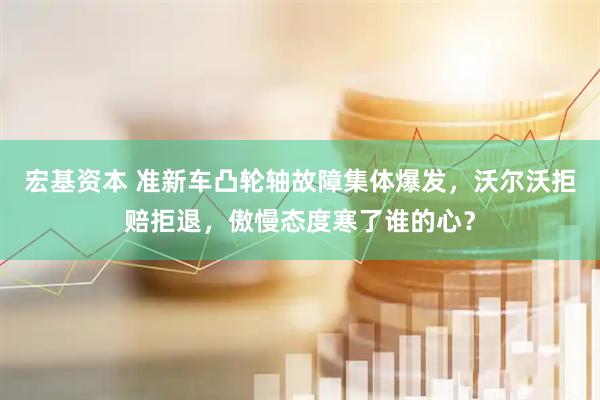 宏基资本 准新车凸轮轴故障集体爆发，沃尔沃拒赔拒退，傲慢态度寒了谁的心？