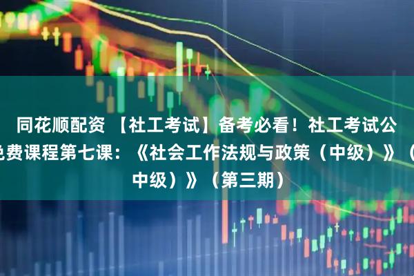 同花顺配资 【社工考试】备考必看！社工考试公益培训免费课程第七课：《社会工作法规与政策（中级）》（第三期）