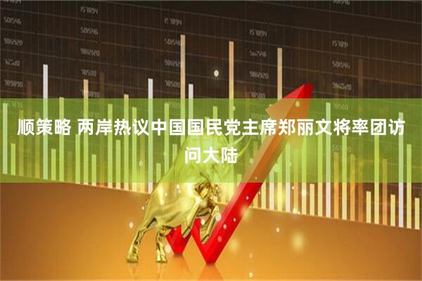 顺策略 两岸热议中国国民党主席郑丽文将率团访问大陆