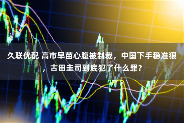 久联优配 高市早苗心腹被制裁，中国下手稳准狠，古田圭司到底犯了什么罪？