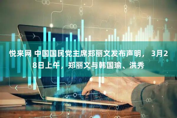 悦来网 中国国民党主席郑丽文发布声明， 3月28日上午，郑丽文与韩国瑜、洪秀