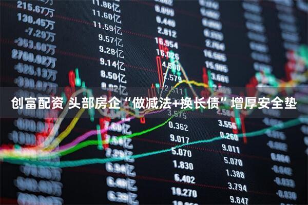 创富配资 头部房企“做减法+换长债”增厚安全垫