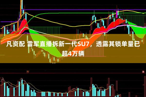 凡资配 雷军直播拆新一代SU7，透露其锁单量已超4万辆