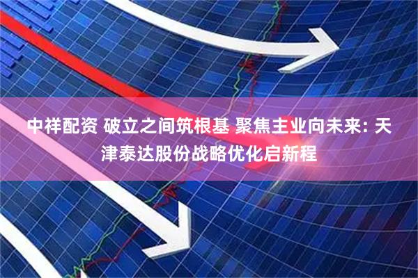 中祥配资 破立之间筑根基 聚焦主业向未来: 天津泰达股份战略优化启新程