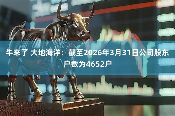 牛来了 大地海洋：截至2026年3月31日公司股东户数为4652户
