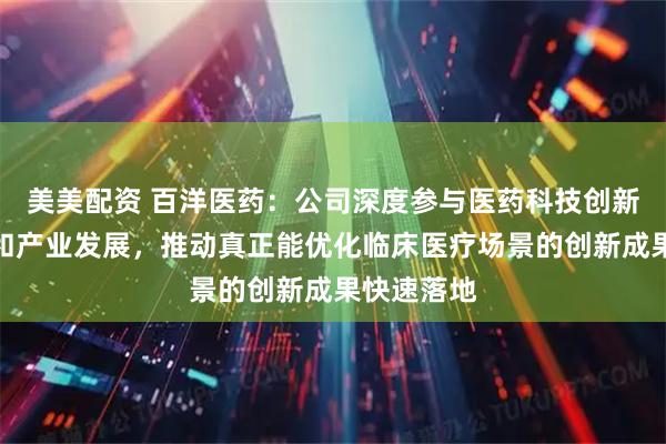 美美配资 百洋医药：公司深度参与医药科技创新体系建设和产业发展，推动真正能优化临床医疗场景的创新成果快速落地