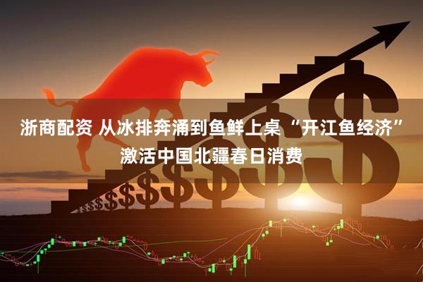浙商配资 从冰排奔涌到鱼鲜上桌 “开江鱼经济”激活中国北疆春日消费