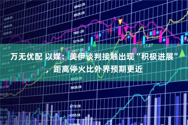 万无优配 以媒：美伊谈判接触出现“积极进展”，距离停火比外界预期更近