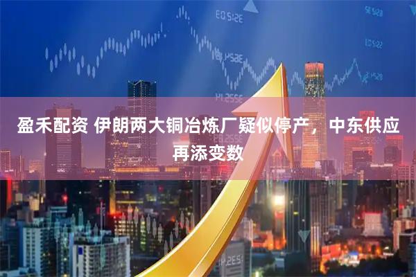 盈禾配资 伊朗两大铜冶炼厂疑似停产，中东供应再添变数