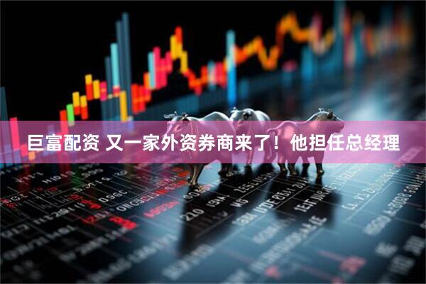 巨富配资 又一家外资券商来了!他担任总经理