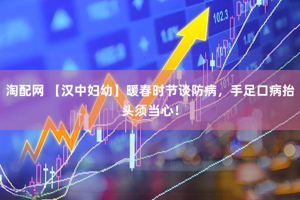 淘配网 【汉中妇幼】暖春时节谈防病,手足口病抬头须当心!