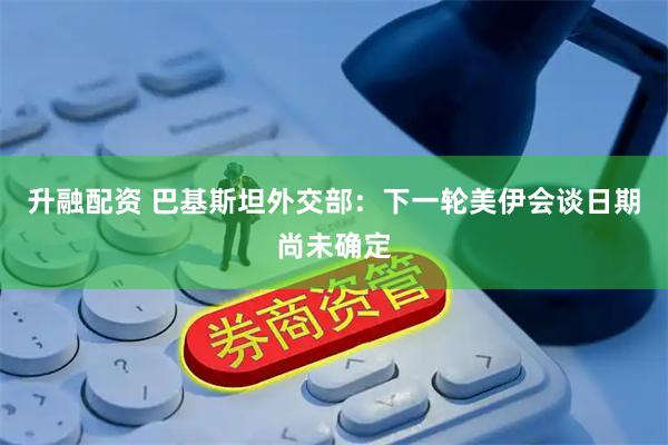 升融配资 巴基斯坦外交部：下一轮美伊会谈日期尚未确定