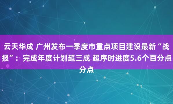 云天华成 广州发布一季度市重点项目建设最新“战报”：完成年度计划超三成 超序时进度5.6个百分点