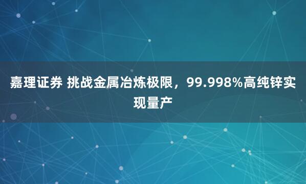嘉理证券 挑战金属冶炼极限，99.998%高纯锌实现量产