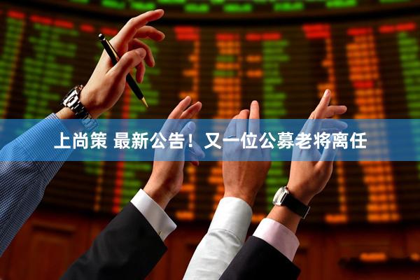 上尚策 最新公告！又一位公募老将离任
