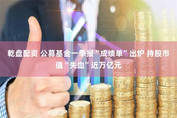 乾盘配资 公募基金一季报“成绩单”出炉 持股市值“失血”近万亿元