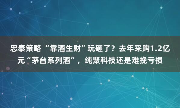 忠泰策略 “靠酒生财”玩砸了？去年采购1.2亿元“茅台系列酒”，纯聚科技还是难挽亏损