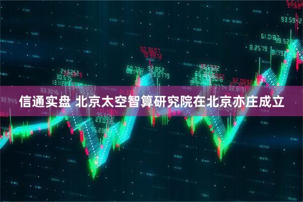 信通实盘 北京太空智算研究院在北京亦庄成立