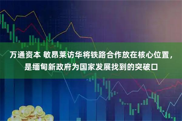 万通资本 敏昂莱访华将铁路合作放在核心位置，是缅甸新政府为国家发展找到的突破口