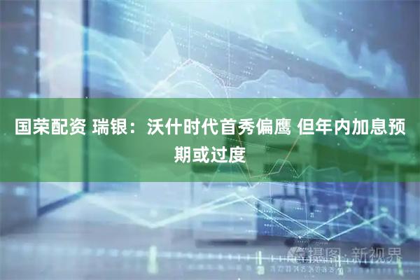 国荣配资 瑞银：沃什时代首秀偏鹰 但年内加息预期或过度