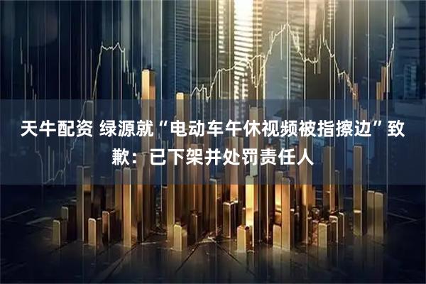 天牛配资 绿源就“电动车午休视频被指擦边”致歉：已下架并处罚责任人