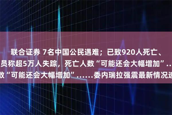 联合证券 7名中国公民遇难；已致920人死亡、3360人受伤；联合国官员称超5万人失踪，死亡人数“可能还会大幅增加”……委内瑞拉强震最新情况速览