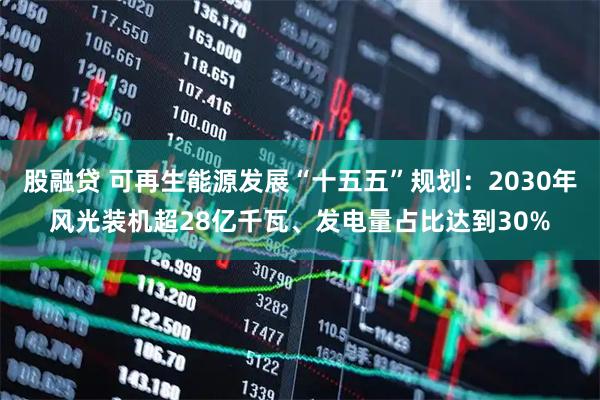 股融贷 可再生能源发展“十五五”规划：2030年风光装机超28亿千瓦、发电量占比达到30%