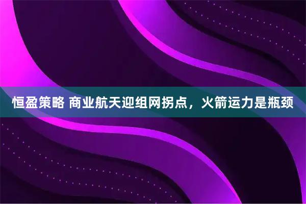恒盈策略 商业航天迎组网拐点，火箭运力是瓶颈