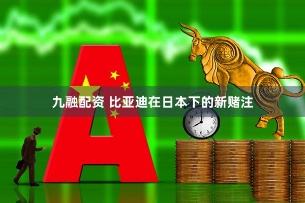 九融配资 比亚迪在日本下的新赌注